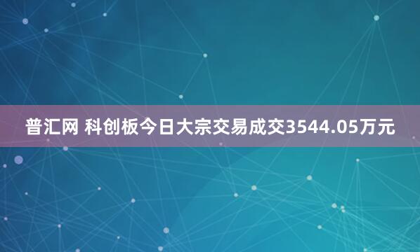 普汇网 科创板今日大宗交易成交3544.05万元