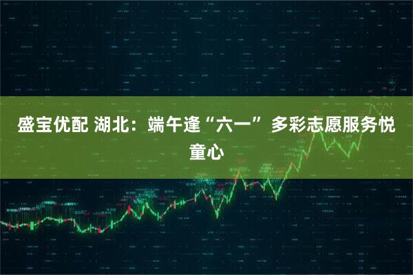 盛宝优配 湖北：端午逢“六一” 多彩志愿服务悦童心