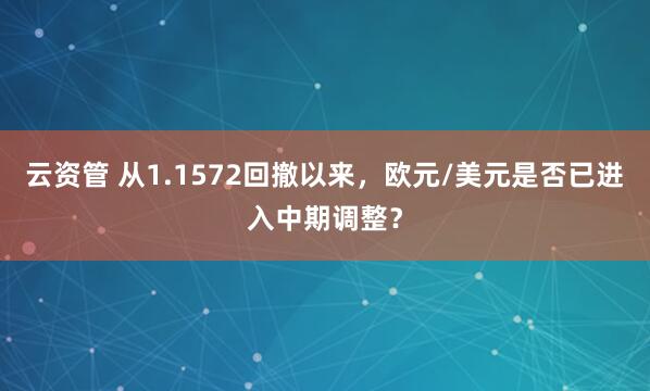 云资管 从1.1572回撤以来，欧元/美元是否已进入中期调整？