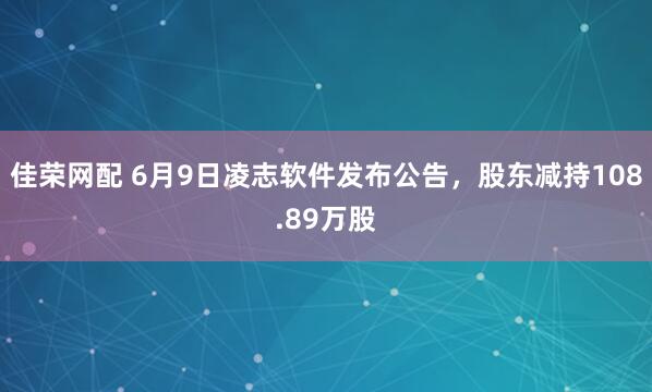 佳荣网配 6月9日凌志软件发布公告，股东减持108.89万股