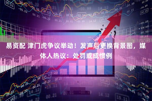 易资配 津门虎争议举动！发声后更换背景图，媒体人热议：处罚或成惯例