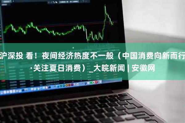 沪深投 看！夜间经济热度不一般（中国消费向新而行·关注夏日消费）_大皖新闻 | 安徽网