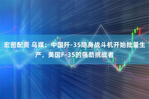 宏图配资 乌媒：中国歼-35隐身战斗机开始批量生产，美国F-35的强劲挑战者