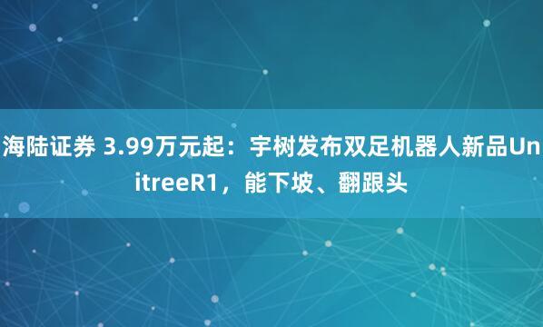 海陆证券 3.99万元起：宇树发布双足机器人新品UnitreeR1，能下坡、翻跟头