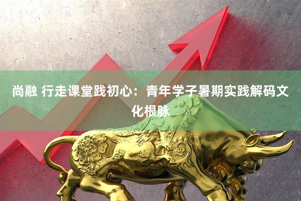 尚融 行走课堂践初心：青年学子暑期实践解码文化根脉