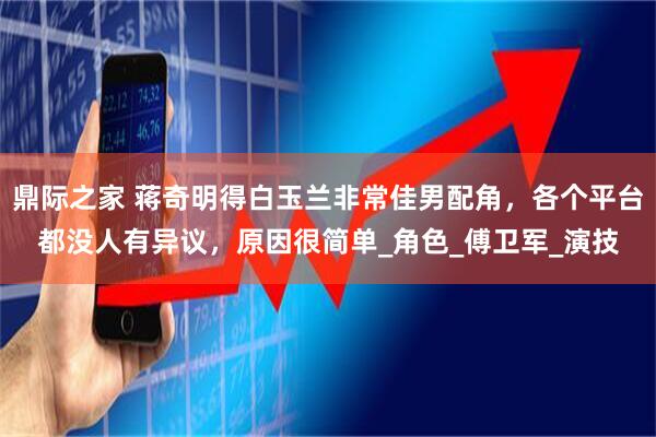 鼎际之家 蒋奇明得白玉兰非常佳男配角，各个平台都没人有异议，原因很简单_角色_傅卫军_演技