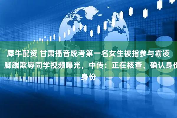 犀牛配资 甘肃播音统考第一名女生被指参与霸凌，脚踹欺辱同学视频曝光，中传：正在核查、确认身份