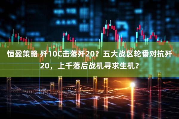 恒盈策略 歼10C击落歼20？五大战区轮番对抗歼20，上千落后战机寻求生机？