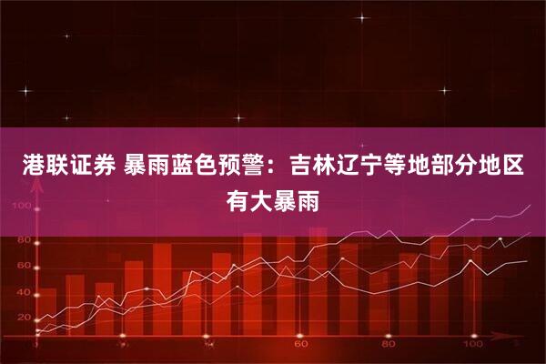 港联证券 暴雨蓝色预警：吉林辽宁等地部分地区有大暴雨