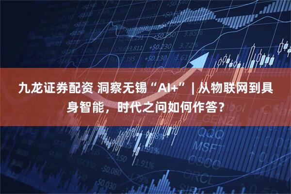 九龙证券配资 洞察无锡“AI+” | 从物联网到具身智能，时代之问如何作答？