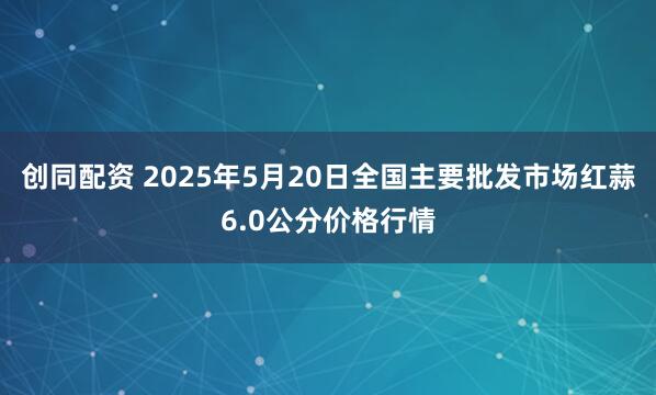 创同配资 2025年5月20日全国主要批发市场红蒜6.0公分价格行情