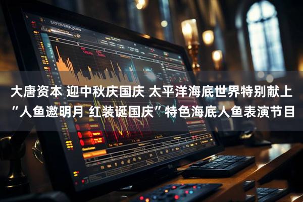 大唐资本 迎中秋庆国庆 太平洋海底世界特别献上“人鱼邀明月 红装诞国庆”特色海底人鱼表演节目