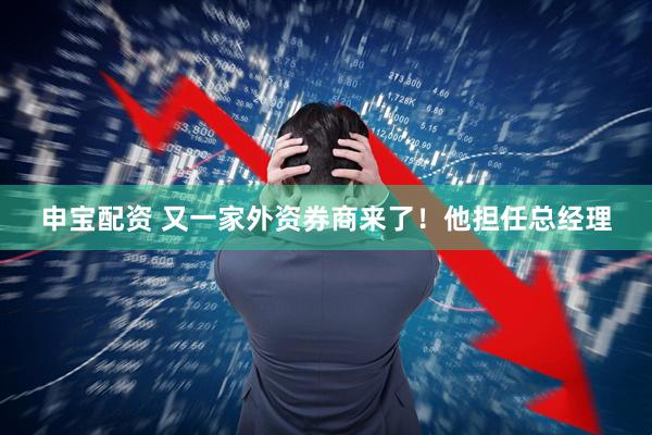 申宝配资 又一家外资券商来了！他担任总经理