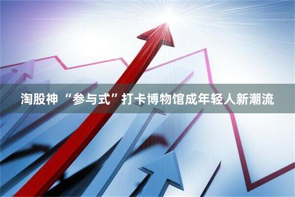 淘股神 “参与式”打卡博物馆成年轻人新潮流