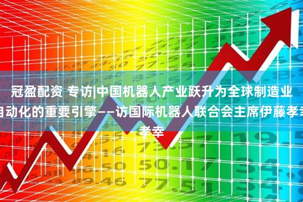 冠盈配资 专访|中国机器人产业跃升为全球制造业自动化的重要引擎——访国际机器人联合会主席伊藤孝幸