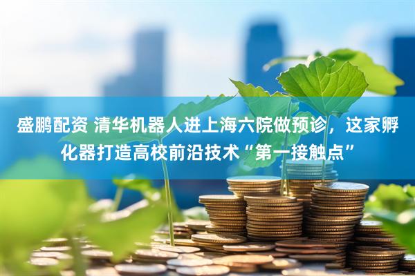 盛鹏配资 清华机器人进上海六院做预诊,这家孵化器打造高校前沿技术“第一接触点”