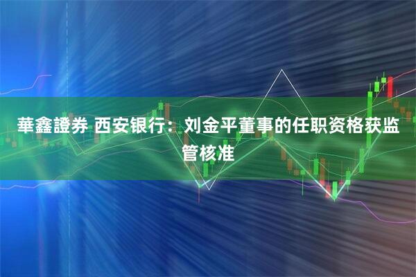 華鑫證券 西安银行：刘金平董事的任职资格获监管核准