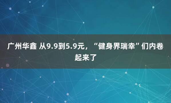 广州华鑫 从9.9到5.9元，“健身界瑞幸”们内卷起来了