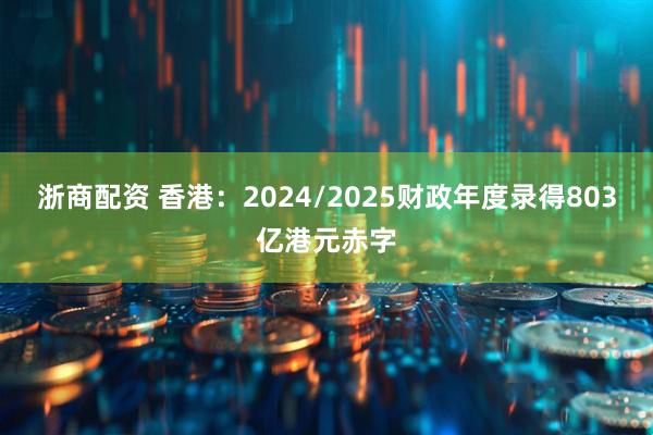 浙商配资 香港：2024/2025财政年度录得803亿港元赤字