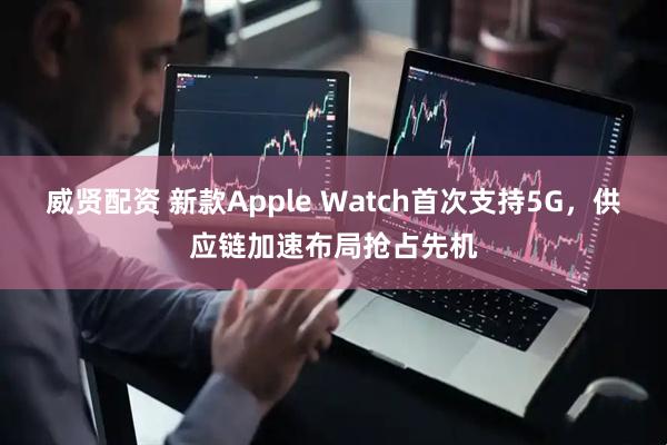 威贤配资 新款Apple Watch首次支持5G，供应链加速布局抢占先机