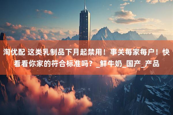 淘优配 这类乳制品下月起禁用！事关每家每户！快看看你家的符合标准吗？_鲜牛奶_国产_产品